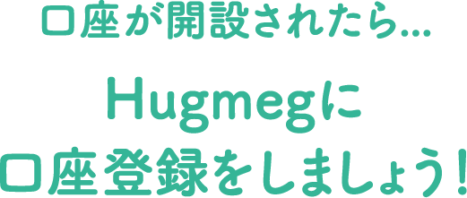 口座が開設されたら...Hugmegに口座を登録をしましょう！