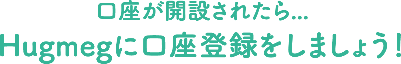 口座が開設されたら...Hugmegに口座を登録をしましょう！